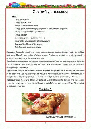 6
6
Συνταγή για τσουρέκι
Υλικά:
20 γρ. ξερή μαγιά
190 γρ. φρέσκο γάλα
2 αυγά +1 αβγό για επάλειψη
125 γρ. βούτυρο γάλακτος ή μαργαρίνη σε θερμοκρασία δωματίου
680 γρ. αλεύρι σκληρό ή για τσουρέκι
120 γρ. ζάχαρη
αλάτι (στην μύτη 1 κουταλάκι γλυκού)
½ κουταλάκι γλυκού μαστίχα (κοπανισμένη)
8 γρ. μαχλέπι (1 κουταλάκι γλυκού)
Αμύγδαλο φιλέ για την επιφάνεια
Εκτέλεση: Στον κάδο του μίξερ ρίχνουμε τα στερεά υλικά , αλεύρι , ζάχαρη , αλάτι και τα 20γρ.
ξερή μαγιά. Προσθέτουμε τα δύο αβγά και το γάλα. Ζυμώνουμε τα υλικά με το γάντζο του μίξερ
σε μέτρια ταχύτητα έως ότου αναμιχθούν καλά.
Προσθέτουμε σιγά-σιγά το βούτυρο σε κομμάτια και συνεχίζουμε το ζύμωμα μέχρι να δούμε ότι
η ζύμη ξεκολλάει από το τοιχώματα του μίξερ. Τότε προσθέτουμε το μαχλέπι και τη μαστίχα
και ζυμώνουμε λίγο ακόμη.
Αφήνουμε τη ζύμη να διπλασιαστεί σε όγκο σε ζεστό περιβάλλον για 2-3 ώρες. Τη ζυμώνουμε
με τα χέρια για λίγο τη χωρίζουμε σε κομμάτια και φτιάχνουμε πλεξούδα. Τοποθετούμε το
τσουρέκι πάνω σε μια λαμαρίνα με λαδόκολλα και το αφήνουμε να φουσκώσει για 1 ώρα .
Προθερμαίνουμε το φούρνο στους 170 βαθμούς C, ανακατεύουμε το αυγό με λίγο νερό , αλεί-
φουμε το τσουρέκι με πινέλο, πασπαλίζουμε με αμύγδαλο και ψήνουμε για 35 με 40min. μέχρι
να ροδίσει η επιφάνεια.
Καλή όρεξη
ΒΑΣΙΛΑΚΟΠΟΥΛΟΣ ΛΕΥΤΕΡΗΣ Α1
 