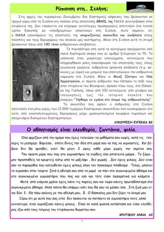 7
7
Στις αρχές του περασμένου Δεκεμβρίου δύο διαστημικές κάψουλες που βρίσκονταν σε
τροχιά γύρω από τη Σελήνη στο πλαίσιο στης αποστολής GRAIL της NASA συνετρίβησαν στην
επιφάνεια της. Δεν επρόκειτο για ατύχημα: αντίστοιχες προσκρούσεις αποτελούν ένα τυπικό
τρόπο διακοπής μη επανδρωμένων αποστολών στη Σελήνη. Αυτό σημαίνει ότι
η NASA ολοκληρώνει τις αποστολές της σκορπίζοντας σκουπίδια και απόβλητα στους
πλανήτες και τους δορυφόρους του ηλιακού μας συστήματος. Μόνο στη Σελήνη αυτή τη στιγμή
βρίσκονται πάνω από 180 τόνοι ανθρώπινων αποβλήτων.
Τα περισσότερα από αυτά τα συντρίμμια προέρχονται από
παλιά διαστημικά σκάφη που σε αριθμό ξεπερνούν τα 70. Τα
υπόλοιπα είναι μικρότερα υπολείμματα, αντικείμενα που
απορρίφθηκαν μόλις ολοκλήρωσαν την αποστολής τους, όπως
γεωλογικά εργαλεία, ανθρώπινα οργανικά απόβλητα (π.χ. σα-
κούλες με ούρα) και μνημεία που αποτυπώνουν την ανθρώπινη
παρουσία στη Σελήνη. Μόνο οι Μπαζ Ώλντριν και Νηλ
Άρμοστρονγκ, οι πρώτοι άνθρωποι που πάτησαν το πόδι τους
στην επιφάνεια του Φεγγαριού, άφησαν πίσω τους, στη Θάλασ-
σα της Γαλήνης, πάνω από 100 αντικείμενα: από φτυάρια και
τσουγκράνες έως την ιστορική πλακέτα που
αναφέρει “Ήρθαμε εν ειρήνη στο όνομα της ανθρωπότητας”.
Τα σκουπίδια που αφήνει ο άνθρωπος στη Σελήνη
αποτελούν ένα μόνο μέρος των 21.000 τεμαχίων διαστημικών σκουπιδιών που κυκλοφορούν στο
κενό, από εγκαταλελειμμένους δορυφόρους μέχρι χρησιμοποιημένα κουφάρια πυραύλων και
απομεινάρια διαλυμένων διαστημοπλοίων.
ΛΥΚΟΥΡΕΣΗ ΕΥΓΕΝΙΑ Β2
Ρύπανση στη… Σελήνη;
Όλα αρχίζουν από την ημέρα που έχεις τελειώσει τα μαθήματα σου νωρίς, κατά τις τέσ-
σερις το μεσημέρι. Βαριέσαι, οπότε δίνεις την ιδέα στη μαμά σου να πας να γυμναστείς . Και βέ-
βαια δεν θα αρνηθεί, γιατί θα μένει 2 ώρες κάθε μέρα χωρίς την γκρίνια σου.
Την πρώτη μέρα που πας στο γυμναστήριο τα νιώθεις όλα απίστευτα μαύρα . Το ξέρω ,
μην προσπαθείς να κρυφτείς κάτω από το μαξιλάρι , δεν χωράς . Δεν έχεις φίλους. Δεν είναι
σαν τα παραμύθια που κατευθείαν έχεις φίλους όλον τον παγκόσμιο πληθυσμό . Τέλος, μπαίνει
το κερασάκι στην τούρτα: ζητά η αδελφή σου από τη μαμά να πάει στο συγκεκριμένο άθλημα και
στο συγκεκριμένο γυμναστήριο που πας και εσύ και τότε είσαι πραγματικά για κλάματα .
Μετά από ενάμιση χρόνο έχεις κάνει τις παρέες σου και τώρα κάνεις πρωταθλητισμό στο
συγκεκριμένο άθλημα. Αλλά πάντα θα υπάρχει κάτι που θα σου τα χαλάει όλα . Στη ζωή μου εί-
ναι δύο: 1. Θα πάω αγώνες με την αδελφή μου, 2. Ο δάσκαλος μου δεν ξέρει το όνομά μου
Ξέρω ότι με αυτά που σας είπα δεν πρόκειται να πατήσετε σε γυμναστήριο ποτέ, αλλά
γενικότερα, όταν γυμνάζεσαι κάνεις φίλους . Είσαι σε καλή φυσική κατάσταση και είσαι ελεύθε-
ρος έξω από τους τοίχους του τετράγωνου δωματίου σου.
ΚΡΗΤΙΚΟΥ ΑΝΝΑ Α2
O αθλητισμός είναι ελευθερία, ζωντάνια, φιλία.
 