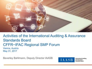 Activities of the International Auditing & Assurance
Standards Board
CFFR−IFAC Regional SMP Forum
Vienna, Austria
May 31, 2017
Beverley Bahlmann, Deputy Director IAASB
 