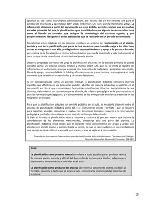 apuntan su uso como instrumento administrativo, por encima del de herramienta útil para el
proceso de enseñanza y aprendizaje (SEP, 2006; Imbernon, s/f; Harf; Darling-Hammond, 2002). La
información obtenida a partir del seguimiento en este ámbito, permite concluir que en muchas
escuelas primarias del país, la planificación sigue concibiéndose por algunos docentes y directivos
como el llenado de formatos que incluyan la terminología del currículo vigente, y que
proporcionen una idea general de las actividades que se realizarán en un período determinado.

Transformar estas prácticas en las escuelas, conlleva un proceso de reorientación en el diseño,
sentido y uso de la panificación por parte de los docentes; pero también exige a los directivos
actuar en congruencia con ello, privilegiando el acompañamiento y apoyo a la práctica docente,
por encima de la fiscalización o control administrativo que pueda imprimirle a este instrumento el
carácter que desde un enfoque técnico racional puede asumir.

Desde la propuesta curricular de 2011 la planificación didáctica en la escuela primaria se puede
concebir como: un proceso amplio, flexible y mental (Harf, s/f), que no se limita al registro de
información en un formato; sino que empieza con la revisión de materiales –programas de estudio,
libros de apoyo, recursos didácticos, bibliografía– entre otros; y que termina, y se regenera en cada
momento que se evalúan los resultados y se toman decisiones.

Al ser conceptualizada como un proceso mental, la planificación didáctica considera diversos
aspectos que difícilmente los profesores pueden abordar de manera exhaustiva o explícita en el
documento escrito al que comúnmente denominan planificación didáctica: conocimiento de sus
alumnos, del contexto, del contenido que se aborda, de la teoría pedagógica en la que sustentan su
práctica –principios pedagógicos-, y el conocimiento de los enfoques de enseñanza presentes en los
Programas de estudio.

Para que la planificación adquiera un sentido práctico en el aula, es necesario discernir entre el
proceso de planificación didáctica como tal, y el instrumento escrito –formato– que se requiere
para registrar, analizar, comunicar y evaluar las decisiones tomadas respecto a la intervención
pedagógica que habrá de realizarse en un período de tiempo determinado.
Si bien el formato o planificación escrita, resume y concreta el proceso mental que incluye la
consideración de los elementos mencionados, constituye sólo una parte del proceso. La
planificación didáctica inicia desde que el docente tiene conocimiento del grupo y grado que
atenderá en el ciclo escolar y culmina hasta su cierre, lo cual se hace evidente en las orientaciones
que apoyan su desarrollo en la escuela y en el aula, y que se explican a continuación.

      Tomado del documento Orientaciones para la Planificación. Educación Primaria. Documento de Trabajo.
                                                        Dirección General de Desarrollo Curricular. SEB-SEP.


   Nota:

   La planificación como proceso mental se refiere a todo aquello que el profesor realiza
   de manera previa, durante y al final del desarrollo de la clase para diseñar, seleccionar e
   implementar determinadas actividades en el aula.

   La planificación como producto del proceso se refiere al documento escrito, es decir, al
   formato, esquema o texto que se emplea para comunicar la intencionalidad didáctica de
   la misma.




                                                                                                               10
 