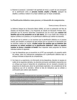 6. Retomen el producto 1 (actividad 4 del apartado de inicio) y a partir de una concepción
   de la planificación como un proceso mental, amplio y flexible; agreguen los
   desafíos y cambios a realizar en su hacer cotidiano que no hayan considerado.



La Planificación didáctica como proceso y el desarrollo de competencias.


                                                                       TIEMPO ESTIMADO: 65 MINUTOS

La Reforma Integral de la Educación Básica (RIEB), así como la publicación del Plan de
estudios de Educación Básica y los Programas de estudio de Educación Primaria 2011,
pretenden que los alumnos desarrollen competencias que les sirvan para resolver los
desafíos que se les presentan en la vida diaria, por lo que desde este enfoque se
esperan cambios en la práctica y en la planificación didáctica que realizan los docentes.

De acuerdo con lo anterior y si se reconoce que la planificación didáctica es un proceso
mental, pero también un producto de este proceso que se concreta en el documento que
los docentes realizan por escrito, ¿Cuáles serían los cambios que se tendrían que
promover en ambos sentidos en la planificación didáctica? ¿Sólo se requiere
cambiar la forma o también el fondo? Para responder estas preguntas de manera
individual realicen lo siguiente:

1. Lean las diapositivas que se encuentran en el PPT que acompaña a la presente sesión
   de trabajo, sobre las implicaciones pedagógicas de la planificación didáctica bajo un
   enfoque orientado al desarrollo de competencias.

2. Con base en su experiencia y la información de las diapositivas, discutan en equipos en
   cuáles de los siguientes ejemplos, los docentes promueven actividades congruentes con
   un enfoque que busca el desarrollo de competencias (de ser necesario consulten los
   programas de estudio para ubicar los aprendizajes esperados y las competencias de las
   asignaturas que ahí se abordan). Utilicen la lista de indicadores que se señalan a
   continuación para valorar cada situación:

        El o la docente:
Español/Matemáticas/Historia/Exploración de la naturaleza y la sociedad           Sí    No
Planifica sus actividades de acuerdo al enfoque de cada asignatura
Plantea actividades que despiertan el interés de los alumnos
Propone actividades desafiantes para los alumnos.
Utiliza diversos recursos para apoyar la realización de las actividades.
Su práctica evidencia que evalúa el proceso, no sólo los productos.




                                                                                               13
 