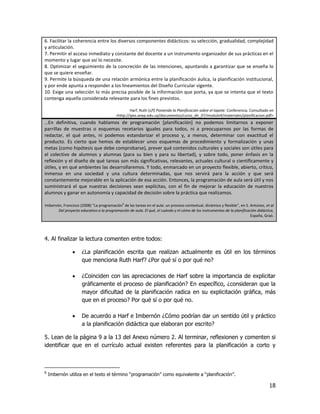 6. Facilitar la coherencia entre los diversos componentes didácticos: su selección, gradualidad, complejidad
y articulación.
7. Permitir el acceso inmediato y constante del docente a un instrumento organizador de sus prácticas en el
momento y lugar que así lo necesite.
8. Optimizar el seguimiento de la concreción de las intenciones, apuntando a garantizar que se enseña lo
que se quiere enseñar.
9. Permite la búsqueda de una relación armónica entre la planificación áulica, la planificación institucional,
y por ende apunta a responder a los lineamientos del Diseño Curricular vigente.
10. Exige una selección lo más precisa posible de la información que porta, ya que se intenta que el texto
contenga aquella considerada relevante para los fines previstos.

                                                  Harf, Ruth (s/f) Poniendo la Planificación sobre el tapete. Conferencia. Consultado en
                                          <http://ipes.anep.edu.uy/documentos/curso_dir_07/modulo4/materiales/planificacion.pdf>
…En definitiva, cuando hablamos de programación *planificación+ no podemos limitarnos a exponer
parrillas de muestras o esquemas recetarios iguales para todos, ni a preocuparnos por las formas de
redactar, el qué antes, ni podemos estandarizar el proceso y, a menos, determinar con exactitud el
producto. Es cierto que hemos de establecer unos esquemas de procedimiento y formalización y unas
metas (como hipótesis que debe comprobarse), prever qué contenidos culturales y sociales son útiles para
el colectivo de alumnos y alumnas (para su bien y para su libertad), y sobre todo, poner énfasis en la
reflexión y el diseño de qué tareas son más significativas, relevantes, actuales cultural o científicamente y
útiles, y en qué ambientes las desarrollaremos. Y todo, enmarcado en un proyecto flexible, abierto, crítico,
inmenso en una sociedad y una cultura determinadas, que nos servirá para la acción y que será
constantemente mejorable en la aplicación de esa acción. Entonces, la programación de aula será útil y nos
suministrará el que nuestras decisiones sean explícitas, con el fin de mejorar la educación de nuestros
alumnos y ganar en autonomía y capacidad de decisión sobre la práctica que realizamos.

Imbernón, Francisco (2008) “La programación6 de las tareas en el aula: un proceso contextual, dinámico y flexible”, en S. Antúnez, et al
       Del proyecto educativo a la programación de aula. El qué, el cuándo y el cómo de los instrumentos de la planificación didáctica,
                                                                                                                          España, Graó.




4. Al finalizar la lectura comenten entre todos:

                     ¿La planificación escrita que realizan actualmente es útil en los términos
                      que menciona Ruth Harf? ¿Por qué sí o por qué no?

                     ¿Coinciden con las apreciaciones de Harf sobre la importancia de explicitar
                      gráficamente el proceso de planificación? En específico, ¿consideran que la
                      mayor dificultad de la planificación radica en su explicitación gráfica, más
                      que en el proceso? Por qué sí o por qué no.

                     De acuerdo a Harf e Imbernón ¿Cómo podrían dar un sentido útil y práctico
                      a la planificación didáctica que elaboran por escrito?

5. Lean de la página 9 a la 13 del Anexo número 2. Al terminar, reflexionen y comenten si
identificar que en el currículo actual existen referentes para la planificación a corto y



6
    Imbernón utiliza en el texto el término “programación” como equivalente a “planificación”.

                                                                                                                                     18
 