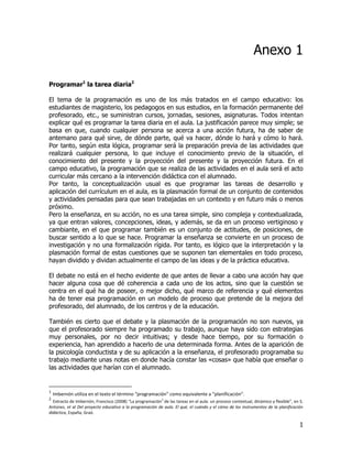 Anexo 1

Programar1 la tarea diaria2

El tema de la programación es uno de los más tratados en el campo educativo: los
estudiantes de magisterio, los pedagogos en sus estudios, en la formación permanente del
profesorado, etc., se suministran cursos, jornadas, sesiones, asignaturas. Todos intentan
explicar qué es programar la tarea diaria en el aula. La justificación parece muy simple; se
basa en que, cuando cualquier persona se acerca a una acción futura, ha de saber de
antemano para qué sirve, de dónde parte, qué va hacer, dónde lo hará y cómo lo hará.
Por tanto, según esta lógica, programar será la preparación previa de las actividades que
realizará cualquier persona, lo que incluye el conocimiento previo de la situación, el
conocimiento del presente y la proyección del presente y la proyección futura. En el
campo educativo, la programación que se realiza de las actividades en el aula será el acto
curricular más cercano a la intervención didáctica con el alumnado.
Por tanto, la conceptualización usual es que programar las tareas de desarrollo y
aplicación del currículum en el aula, es la plasmación formal de un conjunto de contenidos
y actividades pensadas para que sean trabajadas en un contexto y en futuro más o menos
próximo.
Pero la enseñanza, en su acción, no es una tarea simple, sino compleja y contextualizada,
ya que entran valores, concepciones, ideas, y además, se da en un proceso vertiginoso y
cambiante, en el que programar también es un conjunto de actitudes, de posiciones, de
buscar sentido a lo que se hace. Programar la enseñanza se convierte en un proceso de
investigación y no una formalización rígida. Por tanto, es lógico que la interpretación y la
plasmación formal de estas cuestiones que se suponen tan elementales en todo proceso,
hayan dividido y dividan actualmente el campo de las ideas y de la práctica educativa.

El debate no está en el hecho evidente de que antes de llevar a cabo una acción hay que
hacer alguna cosa que dé coherencia a cada uno de los actos, sino que la cuestión se
centra en el qué ha de poseer, o mejor dicho, qué marco de referencia y qué elementos
ha de tener esa programación en un modelo de proceso que pretende de la mejora del
profesorado, del alumnado, de los centros y de la educación.

También es cierto que el debate y la plasmación de la programación no son nuevos, ya
que el profesorado siempre ha programado su trabajo, aunque haya sido con estrategias
muy personales, por no decir intuitivas; y desde hace tiempo, por su formación o
experiencia, han aprendido a hacerlo de una determinada forma. Antes de la aparición de
la psicología conductista y de su aplicación a la enseñanza, el profesorado programaba su
trabajo mediante unas notas en donde hacía constar las «cosas» que había que enseñar o
las actividades que harían con el alumnado.


1
    Imbernón utiliza en el texto el término “programación” como equivalente a “planificación”.
2
  Extracto de Imbernón, Francisco (2008) “La programación2 de las tareas en el aula: un proceso contextual, dinámico y flexible”, en S.
Antúnez, et al Del proyecto educativo a la programación de aula. El qué, el cuándo y el cómo de los instrumentos de la planificación
didáctica, España, Graó.

                                                                                                                                     1
 