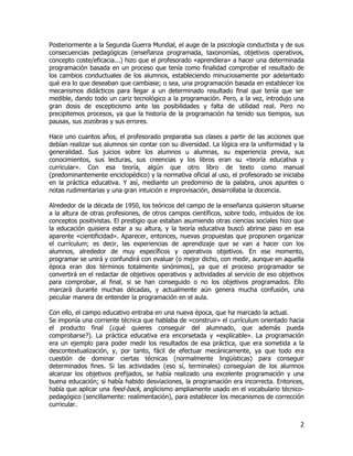 Posteriormente a la Segunda Guerra Mundial, el auge de la psicología conductista y de sus
consecuencias pedagógicas (enseñanza programada, taxonomías, objetivos operativos,
concepto coste/eficacia...) hizo que el profesorado «aprendiera» a hacer una determinada
programación basada en un proceso que tenía como finalidad comprobar el resultado de
los cambios conductuales de los alumnos, estableciendo minuciosamente por adelantado
qué era lo que deseaban que cambiase; o sea, una programación basada en establecer los
mecanismos didácticos para llegar a un determinado resultado final que tenía que ser
medible, dando todo un cariz tecnológico a la programación. Pero, a la vez, introdujo una
gran dosis de escepticismo ante las posibilidades y falta de utilidad real. Pero no
precipitemos procesos, ya que la historia de la programación ha tenido sus tiempos, sus
pausas, sus zozobras y sus errores.

Hace uno cuantos años, el profesorado preparaba sus clases a partir de las acciones que
debían realizar sus alumnos sin contar con su diversidad. La lógica era la uniformidad y la
generalidad. Sus juicios sobre los alumnos u alumnas, su experiencia previa, sus
conocimientos, sus lecturas, sus creencias y los libros eran su «teoría educativa y
curricular». Con esa teoría, algún que otro libro de texto como manual
(predominantemente enciclopédico) y la normativa oficial al uso, el profesorado se iniciaba
en la práctica educativa. Y así, mediante un predominio de la palabra, unos apuntes o
notas rudimentarias y una gran intuición e improvisación, desarrollaba la docencia.

Alrededor de la década de 1950, los teóricos del campo de la enseñanza quisieron situarse
a la altura de otras profesiones, de otros campos científicos, sobre todo, imbuidos de los
conceptos positivistas. El prestigio que estaban asumiendo otras ciencias sociales hizo que
la educación quisiera estar a su altura, y la teoría educativa buscó abrirse paso en esa
aparente «cientificidad». Aparecer, entonces, nuevas propuestas que proponen organizar
el currículum; es decir, las experiencias de aprendizaje que se van a hacer con los
alumnos, alrededor de muy específicos y operativos objetivos. En ese momento,
programar se unirá y confundirá con evaluar (o mejor dicho, con medir, aunque en aquella
época eran dos términos totalmente sinónimos), ya que el proceso programador se
convertirá en el redactar de objetivos operativos y actividades al servicio de eso objetivos
para comprobar, al final, si se han conseguido o no los objetivos programados. Ello
marcará durante muchas décadas, y actualmente aún genera mucha confusión, una
peculiar manera de entender la programación en el aula.

Con ello, el campo educativo entraba en una nueva época, que ha marcado la actual.
Se imponía una corriente técnica que hablaba de «construir» el currículum orientado hacia
el producto final (¿qué quieres conseguir del alumnado, que además pueda
comprobarse?). La práctica educativa era encorsetada y «explicable». La programación
era un ejemplo para poder medir los resultados de esa práctica, que era sometida a la
descontextualización, y, por tanto, fácil de efectuar mecánicamente, ya que todo era
cuestión de dominar ciertas técnicas (normalmente lingüísticas) para conseguir
determinados fines. Si las actividades (eso sí, terminales) conseguían de los alumnos
alcanzar los objetivos prefijados, se había realizado una excelente programación y una
buena educación; si había habido desviaciones, la programación era incorrecta. Entonces,
había que aplicar una feed-back, anglicismo ampliamente usado en el vocabulario técnico-
pedagógico (sencillamente: realimentación), para establecer los mecanismos de corrección
curricular.


                                                                                          2
 
