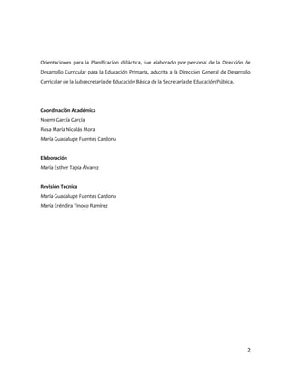 Orientaciones para la Planificación didáctica, fue elaborado por personal de la Dirección de
Desarrollo Curricular para la Educación Primaria, adscrita a la Dirección General de Desarrollo
Curricular de la Subsecretaría de Educación Básica de la Secretaría de Educación Pública.




Coordinación Académica
Noemí García García
Rosa María Nicolás Mora
María Guadalupe Fuentes Cardona


Elaboración
María Esther Tapia Álvarez


Revisión Técnica
María Guadalupe Fuentes Cardona
María Eréndira Tinoco Ramírez




                                                                                             2
 