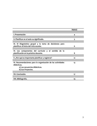 ÍNDICE

I. Presentación                                                 4

II. Planificar en el aula: su significado.                      5

III. El Diagnóstico grupal y la toma de decisiones para
planificar al inicio del ciclo escolar.                         6

IV. Los componentes del currículo y el sentido de la
planificación en la práctica docente.                           8

V. ¿Por qué es importante planificar y registrar?               12

VI. Recomendaciones para la organización de las actividades     13
didácticas.
       a) Las secuencias didácticas.
       b) Los Proyectos.

VII. Conclusión.                                                17

VIII. Bibliografía.                                             19




                                                                       3
 