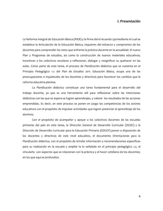 I. Presentación



La Reforma Integral de Educación Básica (RIEB) y la firma del el Acuerdo 592mediante el cual se
establece la Articulación de la Educación Básica, requieren del esfuerzo y compromiso de los
docentes para comprender los retos que enfrenta la práctica docente en la actualidad. El nuevo
Plan y Programas de estudios, así como la construcción de nuevos materiales educativos;
incentivan a los colectivos escolares a reflexionar, dialogar y resignificar su quehacer en las
aulas. Como parte de esta tarea, el proceso de Planificación didáctica que se sustenta en el
Principio Pedagógico 1.2 del Plan de Estudios 2011. Educación Básica, ocupa una de las
preocupaciones e inquietudes de los docentes y directivos para favorecer los cambios que la
reforma educativa plantea.
       La Planificación didáctica constituye una tarea fundamental para el desarrollo del
trabajo docente, ya que es una herramienta útil para reflexionar sobre las intenciones
didácticas con las que se espera se logren aprendizajes, y valorar los resultados de las acciones
emprendidas. Es decir, en este proceso se ponen en juego las competencias de los actores
educativos con el propósito de impulsar actividades que logren potenciar el aprendizaje de los
alumnos.
       Con el propósito de acompañar y apoyar a los colectivos docentes de las escuelas
primarias del país en esta tarea, la Dirección General de Desarrollo Curricular (DGDC) y la
Dirección de Desarrollo Curricular para la Educación Primaria (DDCEP) ponen a disposición de
los docentes y directivos de este nivel educativo, el documento Orientaciones para la
Planificación didáctica, con el propósito de brindar información y recomendaciones específicas
para su realización en la escuela y ampliar la lo señalado en el principio pedagógico 1,2, al
vincularlo con aspectos que se relacionan con la práctica y el hacer cotidiano de los docentes;
en los que aquí se profundiza.




                                                                                               4
 
