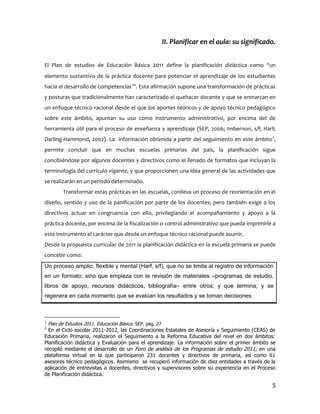II. Planificar en el aula: su significado.


El Plan de estudios de Educación Básica 2011 define la planificación didáctica como “un
elemento sustantivo de la práctica docente para potenciar el aprendizaje de los estudiantes
hacia el desarrollo de competencias1”. Esta afirmación supone una transformación de prácticas
y posturas que tradicionalmente han caracterizado el quehacer docente y que se enmarcan en
un enfoque técnico racional desde el que los aportes teóricos y de apoyo técnico pedagógico
sobre este ámbito, apuntan su uso como instrumento administrativo, por encima del de
herramienta útil para el proceso de enseñanza y aprendizaje (SEP, 2006; Imbernon, s/f; Harf;
Darling-Hammond, 2002). La información obtenida a partir del seguimiento en este ámbito2,
permite concluir que en muchas escuelas primarias del país, la planificación sigue
concibiéndose por algunos docentes y directivos como el llenado de formatos que incluyan la
terminología del currículo vigente, y que proporcionen una idea general de las actividades que
se realizarán en un período determinado.
       Transformar estas prácticas en las escuelas, conlleva un proceso de reorientación en el
diseño, sentido y uso de la panificación por parte de los docentes; pero también exige a los
directivos actuar en congruencia con ello, privilegiando el acompañamiento y apoyo a la
práctica docente, por encima de la fiscalización o control administrativo que pueda imprimirle a
este instrumento el carácter que desde un enfoque técnico racional puede asumir.
Desde la propuesta curricular de 2011 la planificación didáctica en la escuela primaria se puede
concebir como:
Un proceso amplio, flexible y mental (Harf, s/f), que no se limita al registro de información
en un formato; sino que empieza con la revisión de materiales –programas de estudio,
libros de apoyo, recursos didácticos, bibliografía– entre otros; y que termina, y se
regenera en cada momento que se evalúan los resultados y se toman decisiones.



1
  Plan de Estudios 2011. Educación Básica. SEP. pag. 27
2
  En el Ciclo escolar 2011-2012, las Coordinaciones Estatales de Asesoría y Seguimiento (CEAS) de
Educación Primaria, realizaron el Seguimiento a la Reforma Educativa del nivel en dos ámbitos:
Planificación didáctica y Evaluación para el aprendizaje. La información sobre el primer ámbito se
recopiló mediante el desarrollo de un Foro de análisis de los Programas de estudio 2011, en una
plataforma virtual en la que participaron 231 docentes y directivos de primaria, así como 61
asesores técnico pedagógicos. Asimismo se recuperó información de diez entidades a través de la
aplicación de entrevistas a docentes, directivos y supervisores sobre su experiencia en el Proceso
de Planificación didáctica.

                                                                                                5
 