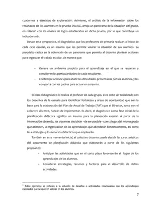 cuadernos y ejercicios de exploración3. Asimismo, el análisis de la información sobre los
resultados de los alumnos en la prueba ENLACE, arroja un panorama de la situación del grupo,
en relación con los niveles de logro establecidos en dicha prueba, por lo que constituye un
indicador más.
    Desde esta perspectiva, el diagnóstico que los profesores de primaria realizan al inicio de
cada ciclo escolar, es un insumo que les permite valorar la situación de sus alumnos. Su
propósito radica en la obtención de un panorama que permita al docente plantear acciones
para organizar el trabajo escolar, de manera que:


          -       Genere un ambiente propicio para el aprendizaje en el que se respeten y
                  consideren las particularidades de cada estudiante.
          -       Contemple acciones para abatir las dificultades presentadas por los alumnos, y las
                  comparta con los padres para actuar en conjunto.


        Si bien el diagnóstico lo realiza el profesor de cada grupo, éste debe ser socializado con
    los docentes de la escuela para identificar fortalezas y áreas de oportunidad que son la
    base para la elaboración del Plan de Anual de Trabajo (PAT) que el Director, junto con el
    colectivo docente, habrán de implementar. Es decir, el diagnóstico como fase inicial de la
    planificación didáctica significa un insumo para la planeación escolar. A partir de la
    información obtenida, los docentes decidirán –de ser posible– con colegas del mismo grado
    que atienden, la organización de los aprendizajes que abordarán bimestralmente, así como
    las estrategias y los recursos didácticos que emplearán.
        También en este momento inicial, el colectivo docente puede decidir las características
    del documento de planificación didáctica que elaborarán a partir de los siguientes
    propósitos:
              -      Anticipar las actividades que en el corto plazo favorecerán el logro de los
                     aprendizajes de los alumnos.
              -      Considerar estrategias, recursos y factores para el desarrollo de dichas
                     actividades.




3
  Estos ejercicios se refieren a la solución de desafíos o actividades relacionadas con los aprendizajes
esperados que se quieren valorar en los alumnos.

                                                                                                      7
 