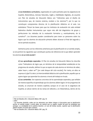 c) Los Estándares curriculares, organizados en cuatro períodos para las asignaturas de
           Español, Matemáticas, Ciencias Naturales, Inglés y Habilidades Digitales, de acuerdo
           con Plan de estudios de Educación Básica son “referentes para el diseño de
           instrumentos que, de manera externa, evalúen a los alumnos”5; por lo que no
           constituyen componentes directos de la planificación didáctica en el aula. Los
           estándares “fincan las bases para que los institutos de evaluación de cada entidad
           federativa diseñen instrumentos que vayan más allá del diagnóstico de grupo y
           perfeccionen los métodos de la evaluación formativa y, eventualmente, de la
           sumativa”6. Los docentes pueden considerarlos para tener un panorama sobre los
           logros que los alumnos de educación primaria deben alcanzar al final del segundo y
           tercer período escolares.


           Asimismo junto con los referentes anteriores para la planificación en un sentido amplio,
se encuentran los siguientes que constituyen puntos de referencia de lo que deben aprender
los alumnos en un ciclo escolar7:


           d) Los aprendizajes esperados. El Plan de estudios de Educación Básica los describe
           como “indicadores de logro que, en términos de la temporalidad establecida en los
           programas de estudio, definen lo que se espera de cada alumno en términos de saber,
           saber hacer y saber ser8” [en cada bloque del ciclo escolar]. Por tanto, en ellos se
           expresa el ¿Qué? Es decir, la intencionalidad didáctica de la planificación; aquello que se
           quiere lograr que aprendan los alumnos a través del trabajo en el aula.
           e) Los contenidos. Son aspectos concretos de los aprendizajes esperados, que señalan
           de manera específica el aprendizaje que los alumnos deben lograr. En los programas de
           estudio, se enuncian de manera explícita; aunque en el caso de la asignatura de
           Español, se ubican dentro de los temas de reflexión; y en Matemáticas, dentro de los




5
    Plan de Estudios 2011. Educación Básica. SEP. pag. 42
6
    Idem
7
  Los docentes decidirán cuáles son los elementos que deben integrar el documento para la planificación
escrita, en sentido amplio y acorto plazo, de manera que su registro resulte útil para los propósitos que
persigue. La complejidad de la práctica docente y el uso del tiempo escolar, suponen que la planificación
deberá resultar una tarea ágil y práctica.
8
  Plan de Estudios 2011. Educación Básica. SEP. pag. 29

                                                                                                      10
 