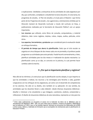 a explicaciones detalladas y exhaustivas de las actividades de cada asignatura por
             día, que confundan, complejicen o desalienten la tarea educativa. En esta tarea, los
             programas de estudio, el Plan de estudios y la Guía para el Maestro –que forma
             parte de los Programas de estudio–, las sugerencias y orientaciones emitidas por la
             Dirección General de Desarrollo Curricular a través del currículo en línea, o
             publicaciones realizadas por la Secretaría de Educación Pública9, son un apoyo
             importante.
         -   Los recursos que utilizará, como libros de consulta, computadoras, y material
             didáctico, tales como regletas, tarjetas, cubos, mapas, audios, películas, entre
             otros.
         -   Los aspectos, herramientas y productos que considerará para la evaluación desde
             un enfoque formativo.
         -   El período de tiempo que abarca la planificación. Dado que el ciclo escolar se
             organiza en cinco bloques de dos meses cada uno en promedio, el profesor puede
             programar sus actividades para este periodo. Puede hacerlo semanalmente, o bien,
             planificar actividades para los dos meses e ir realizando los ajustes necesarios. La
             planificación como ya se dijo, se concreta en la práctica, lo cual permite hacer
             cambios sobre la marcha.


                                         V. ¿Por qué es importante planificar y registrar?


Más allá de los términos y la estructura que la planificación escrita adopte, lo que importa es
que las actividades a realizar, los recursos y las estrategias para llevarlas a cabo, guarden
congruencia con los enfoques de las asignaturas, así como con el desarrollo de competencias
en los alumnos. No sólo en su diseño, sino también en su aplicación. En ese sentido, las
actividades que los docentes lleven a cabo deberán –desde diversas situaciones didácticas–
desafiar e interesar a los estudiantes a que indaguen, cuestionen, analicen, comprendan y
reflexionen. El diseño de situaciones didácticas de esta naturaleza, representa un reto para los


9
  Entre estas publicaciones se encuentra el acervo de la Colección de libros de la Biblioteca para la
Actualización del Magisterio. BAM – SEP; así como libros para el maestro y ficheros de Español y Matemáticas
que se publicaron en 1993 y que no han perdido vigencia. Asimismo se encuentran los Diplomados de la RIEB
y otros cursos, talleres y materiales de formación que se acompañan de orientaciones para la planificación en
Educación Primaria.

                                                                                                          12
 