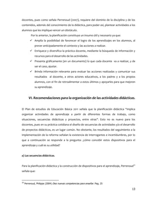docentes, pues como señala Perrenoud (2007), requiere del dominio de la disciplina y de los
contenidos, además del conocimiento de la didáctica, para poder así, plantear actividades a los
alumnos que les implique vencer un obstáculo.
           Por lo anterior, la planificación constituye un insumo útil y necesario ya que:
           Amplía la posibilidad de favorecer el logro de los aprendizajes en los alumnos, al
              prever anticipadamente el contexto y las acciones a realizar.
           Enriquece y diversifica la práctica docente, mediante la búsqueda de información y
              recursos para el desarrollo de las actividades.
           Presenta gráficamente (en un documento) lo que cada docente va a realizar, y de
              ser el caso, ajustar.
           Brinda información relevante para evaluar las acciones realizadas y comunicar sus
              resultados al docente, a otros actores educativos, a los padres y a los propios
              alumnos, con el fin de retroalimentar a estos últimos y apoyarles para que mejoren
              su aprendizaje.


        VI. Recomendaciones para la organización de las actividades didácticas.


El Plan de estudios de Educación Básica 2011 señala que la planificación didáctica “implica
organizar actividades de aprendizaje a partir de diferentes formas de trabajo, como
situaciones, secuencias didácticas y proyectos, entre otras”. Esto no es nuevo para los
docentes, pues en su práctica cotidiana el diseño de secuencias de actividades y/o el desarrollo
de proyectos didácticos, es un lugar común. No obstante, los resultados del seguimiento a la
implementación de la reforma señalan la existencia de interrogantes e incertidumbres, por lo
que a continuación se responde a la pregunta: ¿cómo concebir estos dispositivos para el
aprendizaje y cuál es su utilidad?


a) Las secuencias didácticas.


Para la planificación didáctica y la construcción de dispositivos para el aprendizaje, Perrenoud10
señala que:


10
     Perrenoud, Philippe (2004) Diez nuevas competencias para enseñar. Pag. 25

                                                                                               13
 