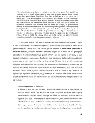 “Una situación de aprendizaje se incluye en un dispositivo que lo hace posible y a
    veces en una secuencia didáctica en la cual cada situación es una etapa en una
    progresión. Secuencias y dispositivos didácticos se incluyen a su vez en un pacto
    pedagógico y didáctico, reglas de funcionamiento, instituciones internas de la clase.
    Los conceptos de dispositivo y de secuencia didáctica hacen hincapié en el hecho de
    que una situación de aprendizaje no se produce al azar, sino que la genera un
    dispositivo que sitúa a los alumnos ante una tarea que cumplir, un proyecto que
    realizar, un problema que resolver. No existe un dispositivo general, todo depende de
    la disciplina, de los contenidos específicos, del nivel de los alumnos, de las opciones
    del profesor. Practicar un método de proyecto requiere algunos dispositivos. El
    trabajo por situaciones problema requiere otros, los procesos de investigación
    incluso otros. En todos los casos, existe un cierto número de parámetros que
    controlar para que los aprendizajes esperados se realicen”.


       En apego a lo anterior, una secuencia didáctica se caracteriza por su progresión y surge
a partir de la propuesta de una situación genérica de aprendizaje que requiere de varios pasos
(actividades) para concretarse. Cabe señalar que las nociones de situación de aprendizaje o
situación didáctica, así como secuencia didáctica, surgen en el marco de una pedagogía
centrada en la problematización; ya que lo primero que se sugiere al profesor, es que
seleccione situaciones que resulten desafiantes para los alumnos de las cuales se desdoblen
una serie de tareas a seguir que conformen la secuencia didáctica. Por lo tanto, las situaciones
didácticas son dispositivos que movilizan los conocimientos, habilidades y actitudes de los
alumnos a través de un reto, un obstáculo o un problema a resolver, y de la cual surge una
secuencia didáctica que organiza y ordena actividades que se realizarán para alcanzar los
aprendizajes esperados. Perrenoud (2007) afirma que una situación didáctica se puede diseñar
cuando se identifica cuáles son los obstáculos que los alumnos tienen para apropiarse de un
aprendizaje.


      Un ejemplo puede ser el siguiente:
      Al abordar el tema del ciclo del agua y su importancia para la vida, se observa que los
      alumnos suelen pensar que el agua de lluvia desaparece sin pasar por ninguna
      transformación. También suelen creer que las nubes son de humo; un humo ajeno al
      vapor de agua. Esto –dice Perrenoud– es un “obstáculo”, una “afirmación errónea bien
      estructurada que tiene un status de verdad y bloquea” el aprendizaje de los alumnos.
      ¿Cómo lograr que los alumnos superen el obstáculo? A través de una situación didáctica
      que los conflictúe y movilice sus saberes. De este modo el profesor puede decidir


                                                                                              14
 