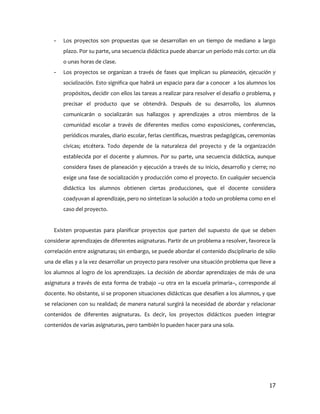 -   Los proyectos son propuestas que se desarrollan en un tiempo de mediano a largo
       plazo. Por su parte, una secuencia didáctica puede abarcar un período más corto: un día
       o unas horas de clase.
   -   Los proyectos se organizan a través de fases que implican su planeación, ejecución y
       socialización. Esto significa que habrá un espacio para dar a conocer a los alumnos los
       propósitos, decidir con ellos las tareas a realizar para resolver el desafío o problema, y
       precisar el producto que se obtendrá. Después de su desarrollo, los alumnos
       comunicarán o socializarán sus hallazgos y aprendizajes a otros miembros de la
       comunidad escolar a través de diferentes medios como exposiciones, conferencias,
       periódicos murales, diario escolar, ferias científicas, muestras pedagógicas, ceremonias
       cívicas; etcétera. Todo depende de la naturaleza del proyecto y de la organización
       establecida por el docente y alumnos. Por su parte, una secuencia didáctica, aunque
       considera fases de planeación y ejecución a través de su inicio, desarrollo y cierre; no
       exige una fase de socialización y producción como el proyecto. En cualquier secuencia
       didáctica los alumnos obtienen ciertas producciones, que el docente considera
       coadyuvan al aprendizaje, pero no sintetizan la solución a todo un problema como en el
       caso del proyecto.


   Existen propuestas para planificar proyectos que parten del supuesto de que se deben
considerar aprendizajes de diferentes asignaturas. Partir de un problema a resolver, favorece la
correlación entre asignaturas; sin embargo, se puede abordar el contenido disciplinario de sólo
una de ellas y a la vez desarrollar un proyecto para resolver una situación problema que lleve a
los alumnos al logro de los aprendizajes. La decisión de abordar aprendizajes de más de una
asignatura a través de esta forma de trabajo –u otra en la escuela primaria–, corresponde al
docente. No obstante, si se proponen situaciones didácticas que desafíen a los alumnos, y que
se relacionen con su realidad; de manera natural surgirá la necesidad de abordar y relacionar
contenidos de diferentes asignaturas. Es decir, los proyectos didácticos pueden integrar
contenidos de varias asignaturas, pero también lo pueden hacer para una sola.




                                                                                              17
 