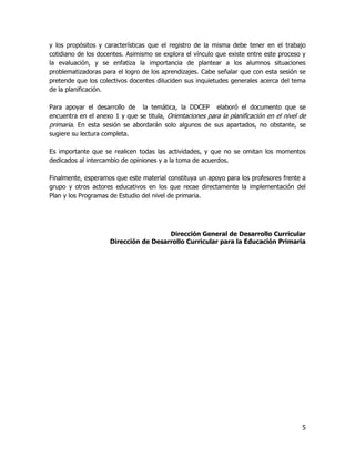 y los propósitos y características que el registro de la misma debe tener en el trabajo
cotidiano de los docentes. Asimismo se explora el vínculo que existe entre este proceso y
la evaluación, y se enfatiza la importancia de plantear a los alumnos situaciones
problematizadoras para el logro de los aprendizajes. Cabe señalar que con esta sesión se
pretende que los colectivos docentes diluciden sus inquietudes generales acerca del tema
de la planificación.

Para apoyar el desarrollo de la temática, la DDCEP elaboró el documento que se
encuentra en el anexo 1 y que se titula, Orientaciones para la planificación en el nivel de
primaria. En esta sesión se abordarán solo algunos de sus apartados, no obstante, se
sugiere su lectura completa.

Es importante que se realicen todas las actividades, y que no se omitan los momentos
dedicados al intercambio de opiniones y a la toma de acuerdos.

Finalmente, esperamos que este material constituya un apoyo para los profesores frente a
grupo y otros actores educativos en los que recae directamente la implementación del
Plan y los Programas de Estudio del nivel de primaria.




                                       Dirección General de Desarrollo Curricular
                     Dirección de Desarrollo Curricular para la Educación Primaria




                                                                                         5
 