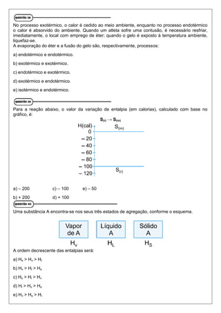 No processo exotérmico, o calor é cedido ao meio ambiente, enquanto no processo endotérmico
o calor é absorvido do ambiente. Quando um atleta sofre uma contusão, é necessário resfriar,
imediatamente, o local com emprego de éter; quando o gelo é exposto à temperatura ambiente,
liquefaz-se.
A evaporação do éter e a fusão do gelo são, respectivamente, processos:
a) endotérmico e endotérmico.
b) exotérmico e exotérmico.
c) endotérmico e exotérmico.
d) exotérmico e endotérmico.
e) isotérmico e endotérmico.
Para a reação abaixo, o valor da variação de entalpia (em calorias), calculado com base no
gráfico, é:
S(r) → S(m)
a) – 200 c) – 100 e) – 50
b) + 200 d) + 100
Uma substância A encontra-se nos seus três estados de agregação, conforme o esquema.
A ordem decrescente das entalpias será:
a) Hs > Hv > Hl
b) Hv > Hl > Hs
c) Hs > Hl > Hv
d) Hl > Hv > Hs
e) Hv > Hs > Hl
 