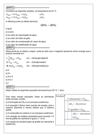 Considere as seguintes reações, na temperatura de 25 °C.
A diferença entre os efeitos térmicos,
(ΔH)1 – (ΔH)2
é igual:
a) a zero.
b) ao calor de vaporização da água.
c) ao calor de fusão do gelo.
d) ao calor de condensação do vapor de água.
e) ao calor de solidificação da água.
Observando-se os dados a seguir, pode-se dizer que o reagente apresenta menor energia que o
produto somente em:
a) II
b) III
c) III e II
d) III e I
e) I
Sejam dadas as seguintes equações termoquímicas (25 °C, 1 atm):
Com base nessas equações, todas as afirmativas
estão corretas, exceto:
a) A formação de CO2 é um processo exotérmico.
b) A equação II libera maior quantia de energia, pois o
carbono diamante é menos estável que o carbono
grafite.
c) A combustão do carbono é um processo exotérmico.
d) A variação de entalpia necessária para converter 1,0
mol de grafite em diamante é igual a + 1,9 kJ.
e) A reação de transformação de grafite em diamante é
exotérmica.
 