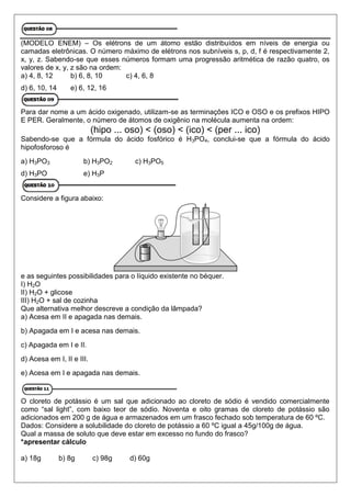 (MODELO ENEM) – Os elétrons de um átomo estão distribuídos em níveis de energia ou
camadas eletrônicas. O número máximo de elétrons nos subníveis s, p, d, f é respectivamente 2,
x, y, z. Sabendo-se que esses números formam uma progressão aritmética de razão quatro, os
valores de x, y, z são na ordem:
a) 4, 8, 12 b) 6, 8, 10 c) 4, 6, 8
d) 6, 10, 14 e) 6, 12, 16
Para dar nome a um ácido oxigenado, utilizam-se as terminações ICO e OSO e os prefixos HIPO
E PER. Geralmente, o número de átomos de oxigênio na molécula aumenta na ordem:
(hipo ... oso) < (oso) < (ico) < (per ... ico)
Sabendo-se que a fórmula do ácido fosfórico é H3PO4, conclui-se que a fórmula do ácido
hipofosforoso é
a) H3PO3 b) H3PO2 c) H3PO5
d) H3PO e) H3P
Considere a figura abaixo:
e as seguintes possibilidades para o líquido existente no béquer.
I) H2O
II) H2O + glicose
III) H2O + sal de cozinha
Que alternativa melhor descreve a condição da lâmpada?
a) Acesa em II e apagada nas demais.
b) Apagada em I e acesa nas demais.
c) Apagada em I e II.
d) Acesa em I, II e III.
e) Acesa em I e apagada nas demais.
O cloreto de potássio é um sal que adicionado ao cloreto de sódio é vendido comercialmente
como “sal light”, com baixo teor de sódio. Noventa e oito gramas de cloreto de potássio são
adicionados em 200 g de água e armazenados em um frasco fechado sob temperatura de 60 ºC.
Dados: Considere a solubilidade do cloreto de potássio a 60 ºC igual a 45g/100g de água.
Qual a massa de soluto que deve estar em excesso no fundo do frasco?
*apresentar cálculo
a) 18g b) 8g c) 98g d) 60g
 