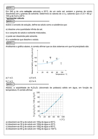 Em 540 g de uma solução saturada a 20°C, de um certo sal, existem x gramas de soluto
dissolvidos em y gramas de solvente. Determine os valores de x e y, sabendo que o C.S = 80 g /
100 g de H2O a 20°C.
*apresentar cálculo
Sobre o conceito de solução, define-se soluto como a substância que:
a) dissolve uma quantidade infinita de sal.
b) o conjunto do soluto e solvente misturados.
c) pode ser dissolvida pelo solvente.
d) a substância que dissolve o soluto.
Analisando o gráfico abaixo, é correto afirmar que os dois sistemas em que há precipitado são:
a) 1 e 2. c) 5 e 6.
b) 1 e 3. d) 2 e 4.
Abaixo, a solubilidade de K2Cr2O7 (dicromato de potássio) sólido em água, em função da
temperatura. É correto afirmar:
a) dissolvem-se 50 g de soluto em 100g de água a 60°C.
b) dissolvem-se 30 g de soluto em 100g de água a 20°C.
c) dissolvem-se 40 g de soluto em 100g de água a 60°C.
d) dissolvem-se 80 g de soluto em 100g de água a 100°C.
 