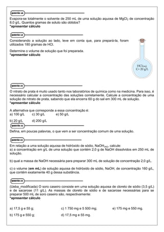 Evapora-se totalmente o solvente de 250 mL de uma solução aquosa de MgCl2 de concentração
8,0 g/L. Quantos gramas de soluto são obtidos?
*apresentar cálculo
Considerando a solução ao lado, leve em conta que, para prepará-la, foram
utilizados 180 gramas de HCl.
Determine o volume de solução que foi preparada.
*apresentar cálculo
O nitrato de prata é muito usado tanto nos laboratórios de química como na medicina. Para isso, é
necessário calcular a concentração das soluções corretamente. Calcule a concentração de uma
solução de nitrato de prata, sabendo que ela encerra 60 g do sal em 300 mL de solução.
*apresentar cálculo
A alternativa que corresponde a essa concentração é:
a) 100 g/L c) 30 g/L e) 50 g/L
b) 20 g/L d) 200 g/L
Defina, em poucas palavras, o que vem a ser concentração comum de uma solução.
Em relação a uma solução aquosa de hidróxido de sódio, NaOH(aq), calcule:
a) a concentração em g/L de uma solução que contém 2,0 g de NaOH dissolvidos em 250 mL de
solução.
b) qual a massa de NaOH necessária para preparar 300 mL de solução de concentração 2,0 g/L.
c) o volume (em mL) de solução aquosa de hidróxido de sódio, NaOH, de concentração 160 g/L,
que contém exatamente 40 g dessa substância.
(Ueba_modificada) O soro caseiro consiste em uma solução aquosa de cloreto de sódio (3,5 g/L)
e de sacarose (11 g/L). As massas de cloreto de sódio e de sacarose necessárias para se
preparar 500 mL de soro caseiro são, respectivamente:
*apresentar cálculo
a) 17,5 g e 55 g;
b) 175 g e 550 g;
c) 1 750 mg e 5 500 mg;
d) 17,5 mg e 55 mg.
e) 175 mg e 550 mg.
 