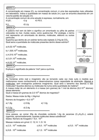 A concentração em massa (C), ou concentração comum, é uma das expressões mais utilizadas
em laboratório. Indica a quantidade em massa de soluto (m1) que se encontra dissolvida em um
volume-padrão de solução (V).
A concentração comum de uma solução é expressa, normalmente, em:
a) g/L. c) g e) mL/L
b) L d) L/g
A palavra mol vem do latim e significa um amontoado ou pilha de pedras
colocadas no mar, muitas vezes, como quebra-mar. Por analogia, o termo
mol representa um amontoado de átomos, moléculas, elétrons ou outras
partículas.
Suponha que dentro de um extintor tenha sido injetado 2,2 Kg de CO2.
Qual seria a quantidade de moléculas presentes dentro desse extintor?
a) 6,02.1025
moléculas.
b) 1,505.1025
moléculas.
c) 4,515.1023
moléculas.
d) 3,01.1025
moléculas.
e) 6,02.1021
moléculas.
Explique o significado da palavra “mol” para a química.
As fronteiras entre real e imaginário vão se tornando cada vez mais sutis à medida que
melhoramos nosso conhecimento e desenvolvemos nossa capacidade de abstração. Átomos e
moléculas: sem enxergá-los podemos imaginá-los. Qual será o tamanho dos átomos e das
moléculas? Quantos átomos ou moléculas há numa certa quantidade de matéria?
A massa molar de um elemento é a massa (em gramas) de 1 mol de átomos (6,0.1023
átomos)
desse elemento.
Qual a massa em gramas de 2,0.1022
átomos de magnésio?
Dados: Massa molar do Mg = 24g/mol
Número de Avogadro = 6,0.1023
a) 1,6g c) 0,8g e) 1,2g
b) 3,2g d) 2,4g
Uma pessoa, ao comer 20g de chocolate contendo 1,4g de sacarose (C12H22O11), estará
ingerindo, aproximadamente, quantas moléculas dessa substância?
Dados: Número de Avogadro = 6,0 . 1023
Massas molares em g/mol: C: 12; H: 1; O: 16
a) 2,5 . 1021
moléculas
b) 9,8 . 1022
moléculas
c) 6,0 . 1023
moléculas
d) 1,0 . 1022
moléculas
e) 5,0 . 1021
moléculas
 