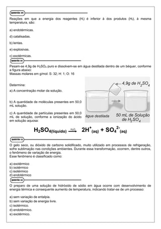 Reações em que a energia dos reagentes (Hi) é inferior à dos produtos (Hf), à mesma
temperatura, são:
a) endotérmicas.
d) catalisadas.
b) lentas.
e) explosivas.
c) exotérmicas.
Pesam-se 4,9g de H2SO4 puro e dissolvem-se em água destilada dentro de um béquer, conforme
a figura abaixo:
Massas molares em g/mol: S: 32; H: 1; O: 16
Determine:
a) A concentração molar da solução.
b) A quantidade de moléculas presentes em 50,0
mL solução.
c) A quantidade de partículas presentes em 50,0
mL de solução, conforme a ionização do ácido
em solução aquosa:
H2SO4(líquido) 2H+
(aq) + SO4
2-
(aq)
O gelo seco, ou dióxido de carbono solidificado, muito utilizado em processos de refrigeração,
sofre sublimação nas condições ambientes. Durante essa transformação, ocorrem, dentre outros,
o fenômeno de variação de energia.
Esse fenômeno é classificado como:
a) exotérmico
b) ixotérmico
c) isotérmico
d) endotérmico
O preparo de uma solução de hidróxido de sódio em água ocorre com desenvolvimento de
energia térmica e consequente aumento de temperatura, indicando tratar-se de um processo:
a) sem variação de entalpia.
b) sem variação de energia livre.
c) isotérmico.
d) endotérmico.
e) exotérmico.
H2O
 