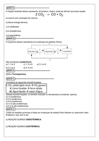 A reação ilustrada abaixo apresenta ∆H positivo. Assim, pode-se afirmar que essa reação:
a) ocorre com contração de volume.
b) libera energia térmica.
c) é catalisada.
d) é endotérmica.
e) é espontânea.
O esquema abaixo representa as mudanças de estados físicos:
São processos exotérmicos:
a) 1, 3 e 5 c) 1, 2 e 6 e) 3, 4 e 6
b) 3, 4 e 5 d) 2, 4 e 6
Defina Termoquímica.
Considere as seguintes transformações:
Dessas transformações, no sentido indicado e à temperatura constante, apenas:
a) I é exotérmica.
b) II é exotérmica.
c) III é exotérmica.
d) I e II são exotérmicas.
e) II e III são exotérmicas.
Todas as reações químicas e todas as mudanças de estado físico liberam ou absorvem calor.
Explique o que vem a ser:
a) REAÇÃO QUÍMICA ENDOTÉRMICA.
b) REAÇÃO QUÍMICA EXOTÉRMICA.
 
