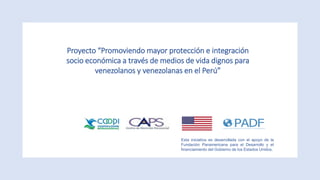 Proyecto “Promoviendo mayor protección e integración
socio económica a través de medios de vida dignos para
venezolanos y venezolanas en el Perú”
Esta iniciativa es desarrollada con el apoyo de la
Fundación Panamericana para el Desarrollo y el
financiamiento del Gobierno de los Estados Unidos.
 