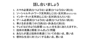 話し合いましょう
1. スマホ必要派(ひつようは)・必要(ひつよう)ない派(は)
2. ソーシャルネットワーク支持派(しじは)・反対派(はんたいは)
3. インターネット支持派(しじは)・反対派(はんたいは)
4. ゲーム必要派(ひつようは)・必要(ひつよう)ない派(は)
5. 車(くるま)を使(つか)う派(は)・歩(ある)く派(は)
6. テレビはどのような影響（えいきょう）を生活にあたえますか。
7. 技術の発展と環境（かんきょう）問題
8. あなたが選ぶ技術の発達についての良い点、悪い点
9. 便利な生活に対（たい）する良い点、悪い点
 
