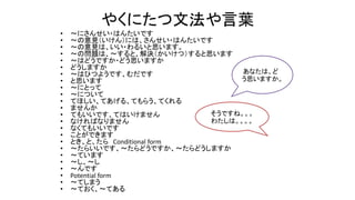 やくにたつ文法や言葉
• ～にさんせい・はんたいです
• ～の意見（いけん）には、さんせい・はんたいです
• ～の意見は、いい・わるいと思います。
• ～の問題は、～すると、解決（かいけつ）すると思います
• ～はどうですか・どう思いますか
• どうしますか
• ～はひつようです、むだです
• と思います
• ～にとって
• ～について
• てほしい、てあげる、てもらう、てくれる
• ませんか
• てもいいです、てはいけません
• なければなりません
• なくてもいいです
• ことができます
• とき、と、たら Conditional form
• ～たらいいです、～たらどうですか、～たらどうしますか
• ～ています
• ～し、～し
• ～んです
• Potential form
• ～てしまう
• ～ておく、～てある
あなたは、ど
う思いますか。
そうですね。。。
わたしは。。。。
 