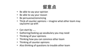 留意点
• Be able to say your opinion
• Be able to say your reason
• Be persuasive/convincing
• Think of counter opinions – imagine what other team may
say/come up with
• Can start by …..
• Gathering/looking up vocabulary you may need
• Thinking of your opinions
• Thinking how you can convince other team
• Thinking of counter opinions
• Also thinking of questions to trouble other team
 