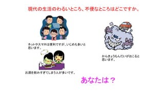 現代の生活のわるいところ、不便なところはどこですか。
ネットやスマホは便利ですが、いじめも多いと
思います。
かんきょうもんだいがおこると
思います。
お酒を飲みすぎてしまう人が多いです。
あなたは？
 