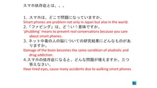 1. スマホは、どこで問題になっていますか。
Smart phones are problem not only in Japan but also in the world.
2.「ファビング」は、どういう意味ですか。
‘phubbing’ means to prevent real conversations because you care
about smart phones.
3. ネット中毒の人の脳についての研究結果にどんなものがあ
りますか。
Damage of the brain becomes the same condition of alcoholic and
drug addiction.
4.スマホの依存症になると、どんな問題が増えますか。三つ
答えなさい。
Have tired eyes, cause many accidents due to walking smart phones
スマホ依存症とは。。。
 