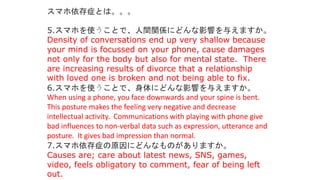 5.スマホを使うことで、人間関係にどんな影響を与えますか。
Density of conversations end up very shallow because
your mind is focussed on your phone, cause damages
not only for the body but also for mental state. There
are increasing results of divorce that a relationship
with loved one is broken and not being able to fix.
6.スマホを使うことで、身体にどんな影響を与えますか。
When using a phone, you face downwards and your spine is bent.
This posture makes the feeling very negative and decrease
intellectual activity. Communications with playing with phone give
bad influences to non-verbal data such as expression, utterance and
posture. It gives bad impression than normal.
7.スマホ依存症の原因にどんなものがありますか。
Causes are; care about latest news, SNS, games,
video, feels obligatory to comment, fear of being left
out.
スマホ依存症とは。。。
 