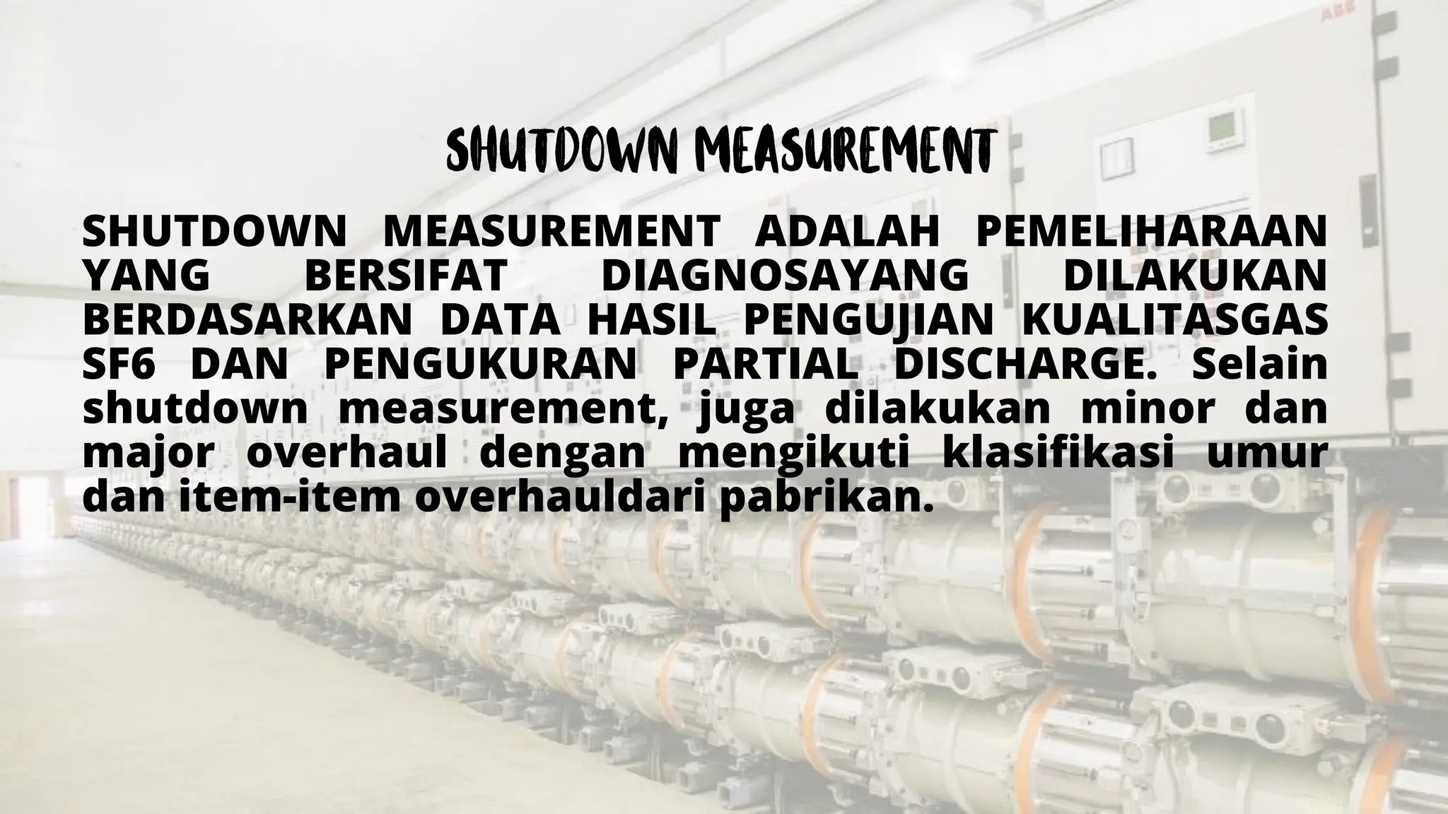 SHUTDOWN MEASUREMENT ADALAH PEMELIHARAAN
YANG BERSIFAT DIAGNOSAYANG DILAKUKAN
BERDASARKAN DATA HASIL PENGUJIAN KUALITASGAS
SF6 DAN PENGUKURAN PARTIAL DISCHARGE. Selain
shutdown measurement, juga dilakukan minor dan
major overhaul dengan mengikuti klasifikasi umur
dan item-item overhauldari pabrikan.
 