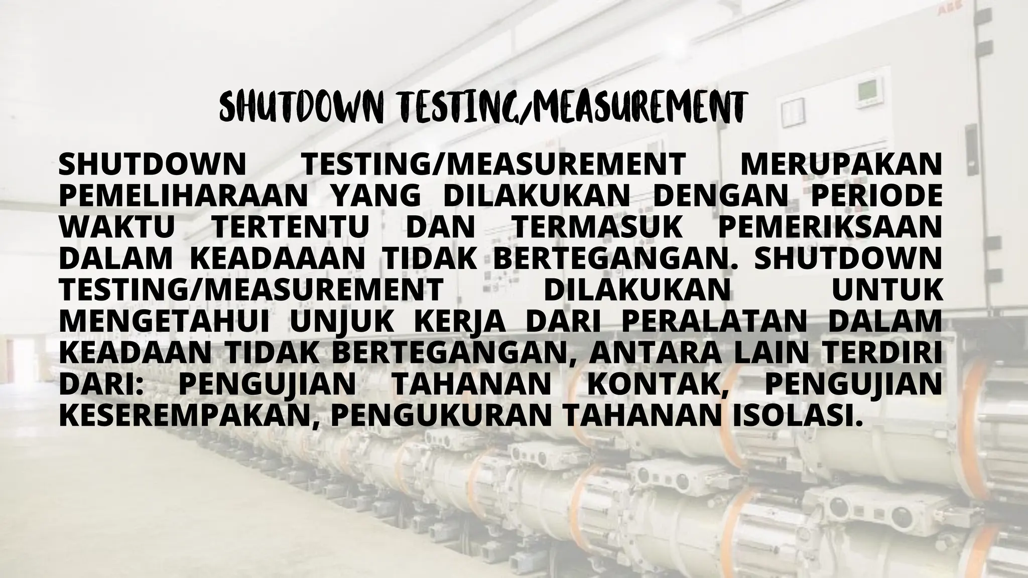 SHUTDOWN TESTING/MEASUREMENT MERUPAKAN
PEMELIHARAAN YANG DILAKUKAN DENGAN PERIODE
WAKTU TERTENTU DAN TERMASUK PEMERIKSAAN
DALAM KEADAAAN TIDAK BERTEGANGAN. SHUTDOWN
TESTING/MEASUREMENT DILAKUKAN UNTUK
MENGETAHUI UNJUK KERJA DARI PERALATAN DALAM
KEADAAN TIDAK BERTEGANGAN, ANTARA LAIN TERDIRI
DARI: PENGUJIAN TAHANAN KONTAK, PENGUJIAN
KESEREMPAKAN, PENGUKURAN TAHANAN ISOLASI.
 