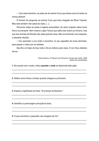 – Com esse tamanho, só pode ser do senhor Cuco que deixa ovos em todos os
ninhos alheios!
O homem foi perguntar ao senhor Cuco que tinha chegado da África Tropical.
Mas este também não sabia de nada. […].
Percorreu todas as casas e lugares escondidos. Ao certo ninguém sabia como
fora o ovo ali parar. Nem mesmo o gato Tareco que sabia tudo sobre os homens, mas
que dos animais da floresta não sabia grande coisa. Não encontrando uma resposta,
o pescador decidiu:
– Vou esconder o ovo onde o encontrei: no seu agasalho de ervas daninhas,
para passar a noite com as estrelas.
Deu-lhe um beijo de boa noite e foi-se embora para casa. O ovo ficou debaixo
da lua.
Pedro Saraiva, O Pássaro da Primavera, Campo das Letras, 2008
(texto com supressões)
1. De acordo com o texto, indica quando e onde se desenrola esta ação.
___________________________________________________________________
___________________________________________________________________
2. Refere como ficava o tempo quando chegava a primavera.
___________________________________________________________________
___________________________________________________________________
3. Explica o significado da frase: “Era tempo de florescer.”.
___________________________________________________________________
___________________________________________________________________
4. Identifica a personagem principal do texto.
___________________________________________________________________
___________________________________________________________________
5. O que encontrou o pescador nas margens do rio?
___________________________________________________________________
___________________________________________________________________
 