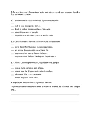 6. De acordo com a informação do texto, assinala com um X, nas questões de 6.1. a
6.3., as opções corretas.
6.1. Após encontrar o ovo escondido, o pescador resolveu:
levá-lo para casa para o comer.
deixá-lo onde o tinha encontrado nas ervas.
oferecê-lo ao senhor esquilo.
perguntar aos animais a quem pertencia o ovo.
6.2. Os habitantes da floresta andavam muito ansiosos com:
o ovo do senhor Cuco que tinha desaparecido.
um animal desconhecido que vivia no rio.
os preparativos para a viagem de barco.
os preparativos da festa da chegada da primavera.
6.3. A dona Coelha aproximou-se, vagarosamente, porque:
estava muito atarefada com a festa.
estava para dar à luz uma ninhada de coelhos.
não queria falar com o pescador.
estava magoada numa pata.
7. Explica por palavras tuas o significado da frase:
“A primavera estava escondida entre o inverno e o verão, só a víamos uma vez por
ano.”.
___________________________________________________________________
___________________________________________________________________
___________________________________________________________________
 