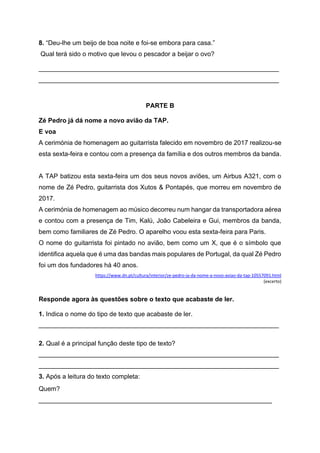 8. “Deu-lhe um beijo de boa noite e foi-se embora para casa.”
Qual terá sido o motivo que levou o pescador a beijar o ovo?
___________________________________________________________________
___________________________________________________________________
PARTE B
Zé Pedro já dá nome a novo avião da TAP.
E voa
A cerimónia de homenagem ao guitarrista falecido em novembro de 2017 realizou-se
esta sexta-feira e contou com a presença da família e dos outros membros da banda.
A TAP batizou esta sexta-feira um dos seus novos aviões, um Airbus A321, com o
nome de Zé Pedro, guitarrista dos Xutos & Pontapés, que morreu em novembro de
2017.
A cerimónia de homenagem ao músico decorreu num hangar da transportadora aérea
e contou com a presença de Tim, Kalú, João Cabeleira e Gui, membros da banda,
bem como familiares de Zé Pedro. O aparelho voou esta sexta-feira para Paris.
O nome do guitarrista foi pintado no avião, bem como um X, que é o símbolo que
identifica aquela que é uma das bandas mais populares de Portugal, da qual Zé Pedro
foi um dos fundadores há 40 anos.
https://www.dn.pt/cultura/interior/ze-pedro-ja-da-nome-a-novo-aviao-da-tap-10557091.html
(excerto)
Responde agora às questões sobre o texto que acabaste de ler.
1. Indica o nome do tipo de texto que acabaste de ler.
___________________________________________________________________
2. Qual é a principal função deste tipo de texto?
___________________________________________________________________
___________________________________________________________________
3. Após a leitura do texto completa:
Quem?
_________________________________________________________________
 
