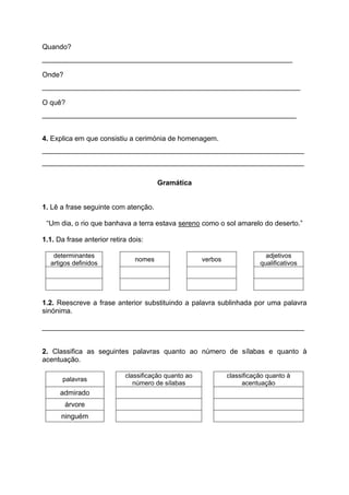 Quando?
________________________________________________________________
Onde?
__________________________________________________________________
O quê?
_________________________________________________________________
4. Explica em que consistiu a cerimónia de homenagem.
___________________________________________________________________
___________________________________________________________________
Gramática
1. Lê a frase seguinte com atenção.
“Um dia, o rio que banhava a terra estava sereno como o sol amarelo do deserto.”
1.1. Da frase anterior retira dois:
determinantes
artigos definidos
nomes verbos
adjetivos
qualificativos
1.2. Reescreve a frase anterior substituindo a palavra sublinhada por uma palavra
sinónima.
___________________________________________________________________
2. Classifica as seguintes palavras quanto ao número de sílabas e quanto à
acentuação.
palavras
classificação quanto ao
número de sílabas
classificação quanto à
acentuação
admirado
árvore
ninguém
 