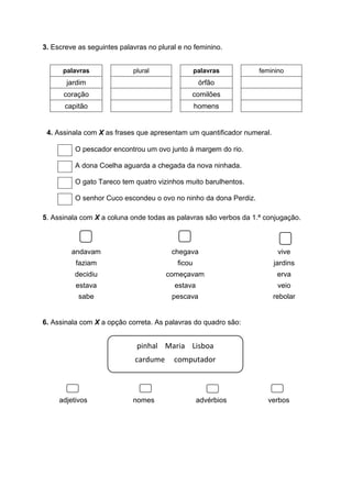 3. Escreve as seguintes palavras no plural e no feminino.
palavras plural palavras feminino
jardim órfão
coração comilões
capitão homens
4. Assinala com X as frases que apresentam um quantificador numeral.
O pescador encontrou um ovo junto à margem do rio.
A dona Coelha aguarda a chegada da nova ninhada.
O gato Tareco tem quatro vizinhos muito barulhentos.
O senhor Cuco escondeu o ovo no ninho da dona Perdiz.
5. Assinala com X a coluna onde todas as palavras são verbos da 1.ª conjugação.
andavam chegava vive
faziam ficou jardins
decidiu começavam erva
estava estava veio
sabe pescava rebolar
6. Assinala com X a opção correta. As palavras do quadro são:
adjetivos nomes advérbios verbos
pinhal Maria Lisboa
cardume computador
 