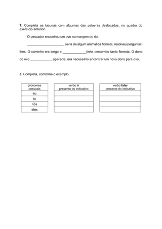 7. Completa as lacunas com algumas das palavras destacadas, no quadro do
exercício anterior.
O pescador encontrou um ovo na margem do rio.
____________________, seria de algum animal da floresta, resolveu perguntar-
lhes. O caminho era longo e _____________tinha percorrido tanta floresta. O dono
do ovo ____________ aparecia, era necessário encontrar um novo dono para ovo.
8. Completa, conforme o exemplo.
pronomes
pessoais
verbo ir
presente do indicativo
verbo falar
presente do indicativo
eu
tu
nós
eles
 