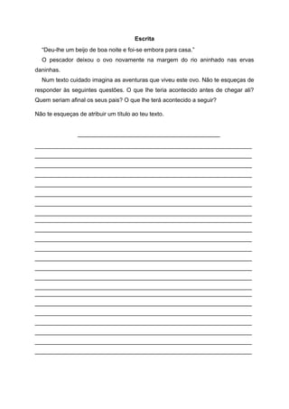 Escrita
“Deu-lhe um beijo de boa noite e foi-se embora para casa.”
O pescador deixou o ovo novamente na margem do rio aninhado nas ervas
daninhas.
Num texto cuidado imagina as aventuras que viveu este ovo. Não te esqueças de
responder às seguintes questões. O que lhe teria acontecido antes de chegar ali?
Quem seriam afinal os seus pais? O que lhe terá acontecido a seguir?
Não te esqueças de atribuir um título ao teu texto.
____________________________________________
___________________________________________________________________
___________________________________________________________________
___________________________________________________________________
___________________________________________________________________
___________________________________________________________________
___________________________________________________________________
___________________________________________________________________
___________________________________________________________________
___________________________________________________________________
___________________________________________________________________
___________________________________________________________________
___________________________________________________________________
___________________________________________________________________
___________________________________________________________________
___________________________________________________________________
___________________________________________________________________
___________________________________________________________________
___________________________________________________________________
___________________________________________________________________
___________________________________________________________________
___________________________________________________________________
___________________________________________________________________
___________________________________________________________________
 
