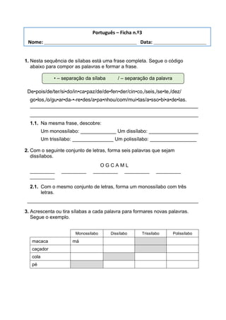 1. Nesta sequência de sílabas está uma frase completa. Segue o código
abaixo para compor as palavras e formar a frase.
De•pois/de/ter/si•do/in•ca•paz/de/de•fen•der/cin•co,/seis,/se•te,/dez/
go•los,/o/gu•ar•da-•-re•des/a•pa•nhou/com/mui•tas/a•sso•bi•a•de•las.
___________________________________________________________
___________________________________________________________
1.1. Na mesma frase, descobre:
Um monossílabo: _____________ Um dissílabo: __________________
Um trissílabo: _______________ Um polissílabo: _________________
2. Com o seguinte conjunto de letras, forma seis palavras que sejam
dissílabos.
O G C A M L
_________ _________ _________ _________ _________
_________
2.1. Com o mesmo conjunto de letras, forma um monossílabo com três
letras.
____________________________________________________________
3. Acrescenta ou tira sílabas a cada palavra para formares novas palavras.
Segue o exemplo.
Monossílabo Dissílabo Trissílabo Polissílabo
macaca má
caçador
cola
pé
• – separação da sílaba / – separação da palavra
Português – Ficha n.º3
Nome: ___________________________________ Data: ____________________
 