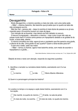 Devagarinho
1
5
10
Muito devagarinho, o menino acordou a meio da noite, com uma certa sede.
– Mãe! – chamou baixinho, tão baixinho que já sabia que no quarto ao lado ela
não conseguia ouvi-lo.
Não faz mal – pensou ele – daqui à cozinha é meia dúzia de passos e eu já sou
crescido para ir lá sozinho buscar um copo de água.
Fez menção de se levantar, mas deixou-se ficar deitado no escuro.
O escuro é engraçado – descobriu o menino – mas o pior é que não vejo as
coisas muito bem! A minha cama parece um hipopótamo deitado e as grades lá do
fundo, a boca dele, aberta…
O menino encolheu-se mais: agora já era o candeeiro que lhe parecia uma girafa,
a olhá-lo lá do alto. Uma girafa no seu quarto?! Quem a teria levado para lá?!
O pior era a sede, cada vez maior.
– Mãe! – tornou a chamar, agora mais baixinho ainda, com medo de acordar o
hipopótamo e a girafa…
Maria Alberta Menéres, Histórias de tempo vai tempo vem, 7.ª ed., Edições ASA, 2009
Depois de leres o texto com atenção, responde às seguintes questões:
1. Identifica o narrador ou narradora desta história, assinalando com X a tua
opção.
o menino a mãe Maria Alberta nMenéres
2. Quem é a personagem principal da história?
_____________________________________________________________
3. Localiza no tempo e no espaço a ação desta história, assinalando com X a
tua opção.
De manhã, no quarto do menino. À tarde, na sala de jantar.
A meio da noite, na cozinha. A meio da noite, no quarto do menino.
Português – Ficha n.º4
Nome: ___________________________________ Data: ____________________
 