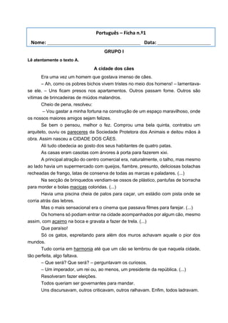 GRUPO I
Lê atentamente o texto A.
A cidade dos cães
Era uma vez um homem que gostava imenso de cães.
– Ah, como os pobres bichos vivem tristes no meio dos homens! – lamentava-
se ele. – Uns ficam presos nos apartamentos. Outros passam fome. Outros são
vítimas de brincadeiras de miúdos malandros.
Cheio de pena, resolveu:
– Vou gastar a minha fortuna na construção de um espaço maravilhoso, onde
os nossos maiores amigos sejam felizes.
Se bem o pensou, melhor o fez. Comprou uma bela quinta, contratou um
arquiteto, ouviu os pareceres da Sociedade Protetora dos Animais e deitou mãos à
obra. Assim nasceu a CIDADE DOS CÃES.
Ali tudo obedecia ao gosto dos seus habitantes de quatro patas.
As casas eram casotas com árvores à porta para fazerem xixi.
A principal atração do centro comercial era, naturalmente, o talho, mas mesmo
ao lado havia um supermercado com queijos, fiambre, presunto, deliciosas bolachas
recheadas de frango, latas de conserva de todas as marcas e paladares. (...)
Na secção de brinquedos vendiam-se ossos de plástico, pantufas de borracha
para morder e bolas maciças coloridas. (...)
Havia uma piscina cheia de patos para caçar, um estádio com pista onde se
corria atrás das lebres.
Mas o mais sensacional era o cinema que passava filmes para farejar. (...)
Os homens só podiam entrar na cidade acompanhados por algum cão, mesmo
assim, com açaimo na boca e gravata a fazer de trela. (...)
Que paraíso!
Só os gatos, espreitando para além dos muros achavam aquele o pior dos
mundos.
Tudo corria em harmonia até que um cão se lembrou de que naquela cidade,
tão perfeita, algo faltava.
– Que será? Que será? – perguntavam os curiosos.
– Um imperador, um rei ou, ao menos, um presidente da república. (...)
Resolveram fazer eleições.
Todos queriam ser governantes para mandar.
Uns discursavam, outros criticavam, outros ralhavam. Enfim, todos ladravam.
Português – Ficha n.º1
Nome: ___________________________________ Data: ____________________
 
