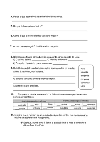 4. Indica o que aconteceu ao menino durante a noite.
______________________________________________________________
5. De que tinha medo o menino?
______________________________________________________________
6. Como é que o menino tentou vencer o medo?
______________________________________________________________
7. Achas que conseguiu? Justifica a tua resposta.
______________________________________________________________
8. Completa as frases com adjetivos, de acordo com o sentido do texto.
a) O quarto estava ____________. O menino tentou ser ____________.
b) O menino descobriu que o escuro era ____________.
9. Substitui os adjetivos das frases pelos apresentados no quadro.
A Rita é pequena, mas valente.
___________________________________________________
O elefante tem uma tromba enorme e forte.
___________________________________________________
A gazela é ágil e graciosa.
___________________________________________________
10. Completa a tabela, escrevendo os determinantes correspondentes aos
nomes apresentados.
determinantes artigos definidos determinantes artigos indefinidos
_____ amizade _____ leoa _____ bode _____ caixote _____ balde _____ televisão
_____ anzóis _____ móveis _____ avelãs _____ cidadãos _____ nuvens _____palavras
11. Imagina que o menino foi ao quarto da mãe e lhe contou que no seu quarto
estava uma girafa e um hipopótamo.
➔ Escreve, numa folha à parte, o diálogo entre a mãe e o menino e
dá um final à história.
nova
robusta
elegante
corajosa
comprida
hábil
 