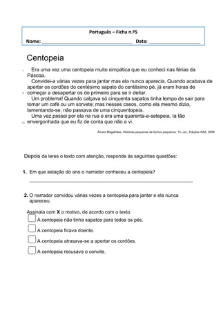 Centopeia
1
5
10
Era uma vez uma centopeia muito simpática que eu conheci nas férias da
Páscoa.
Convidei-a várias vezes para jantar mas ela nunca aparecia. Quando acabava de
apertar os cordões do centésimo sapato do centésimo pé, já eram horas de
começar a desapertar os do primeiro para se ir deitar.
Um problema! Quando calçava só cinquenta sapatos tinha tempo de sair para
tomar um café ou um sorvete; mas nesses casos, como ela mesmo dizia,
lamentando-se, não passava de uma cinquentopeia.
Uma vez passei por ela na rua e era uma quarenta-e-setepeia. Ia tão
envergonhada que eu fiz de conta que não a vi.
Álvaro Magalhães, Histórias pequenas de bichos pequenos, 12.a ed., Edições ASA, 2009
Depois de leres o texto com atenção, responde às seguintes questões:
1. Em que estação do ano o narrador conheceu a centopeia?
_____________________________________________________________
2. O narrador convidou várias vezes a centopeia para jantar e ela nunca
apareceu.
Assinala com X o motivo, de acordo com o texto.
A centopeia não tinha sapatos para todos os pés.
A centopeia ficava doente.
A centopeia atrasava-se a apertar os cordões.
A centopeia recusava o convite.
Português – Ficha n.º5
Nome: ___________________________________ Data: ____________________
 
