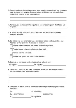 3. Quando calçava cinquenta sapatos, a centopeia conseguia ir à rua tomar um
café ou comer um sorvete. Imagina outras atividades que ela podia fazer
gastando o mesmo tempo e escreve-as.
_____________________________________________________________
_____________________________________________________________
4. Achas que a centopeia tinha orgulho de ser uma centopeia? Justifica a tua
resposta.
5. A última vez que o narrador viu a centopeia, ela era uma quarenta-e-
setepeia. Porquê?
______________________________________________________________
6. Da última vez que o narrador viu a centopeia fez de conta que não a viu.
Assinala com X o motivo da atitude do narrador.
Porque estava ofendido por ela ter faltado aos jantares.
Porque queria evitar que ela se sentisse mal.
Porque era mal-educado.
Porque não queria ser visto a falar com ela.
7. Escreve os nomes da centopeia se saísse calçada com:
60 sapatos __________________88 sapatos _________________________
8. Copia o 2.° parágrafo do texto, passando as formas verbais que estão no
tempo passado para o tempo presente.
______________________________________________________________
_____________________________________________________________
______________________________________________________________
______________________________________________________________
9. Completa as frases com as formas do verbo calçar no tempo presente do
indicativo.
Eu ____________________ as sapatilhas.
Eu e a minha irmã ____________________ as sapatilhas.
Tu ____________________ as sapatilhas.
 