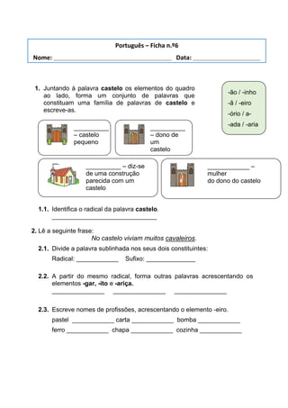 1. Juntando à palavra castelo os elementos do quadro
ao lado, forma um conjunto de palavras que
constituam uma família de palavras de castelo e
escreve-as.
1.1. Identifica o radical da palavra castelo.
______________________________
2. Lê a seguinte frase:
No castelo viviam muitos cavaleiros.
2.1. Divide a palavra sublinhada nos seus dois constituintes:
Radical: ____________ Sufixo: ______________
2.2. A partir do mesmo radical, forma outras palavras acrescentando os
elementos -gar, -ito e -ariça.
_______________ _______________ _______________
2.3. Escreve nomes de profissões, acrescentando o elemento -eiro.
pastel ____________ carta ____________ bomba ____________
ferro ____________ chapa ____________ cozinha ____________
-ão / -inho
-ã / -eiro
-ório / a-
-ada / -aria
__________
– castelo
pequeno
__________
– dono de
um
castelo
__________ – diz-se
de uma construção
parecida com um
castelo
____________ –
mulher
do dono do castelo
Português – Ficha n.º6
Nome: ___________________________________ Data: ____________________
 